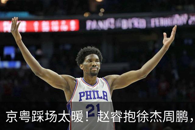 京粤踩场太暖！赵睿抱徐杰周鹏，胡明轩周琦笑开花，小崔小曾畅谈