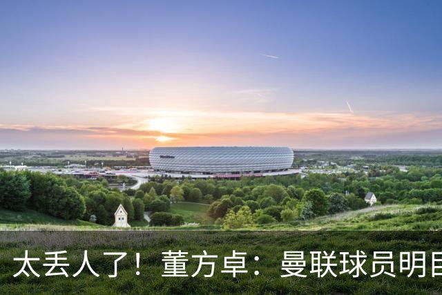 太丢人了！董方卓：曼联球员明目张胆摆烂，B费配当队长吗？