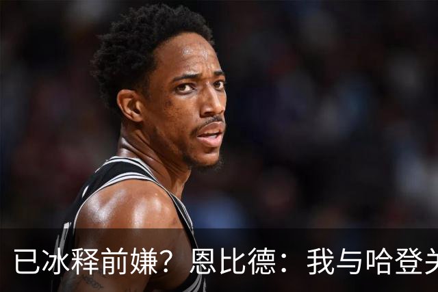 已冰释前嫌？恩比德：我与哈登关系很好 他是我合作过前三的球星